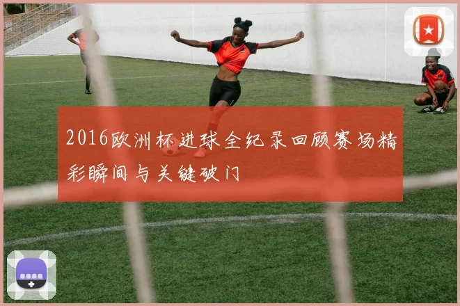2016欧洲杯进球全纪录回顾赛场精彩瞬间与关键破门