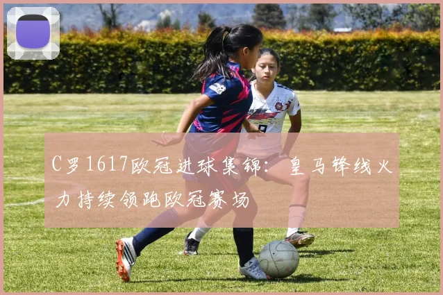 C罗1617欧冠进球集锦:皇马锋线火力持续领跑欧冠赛场