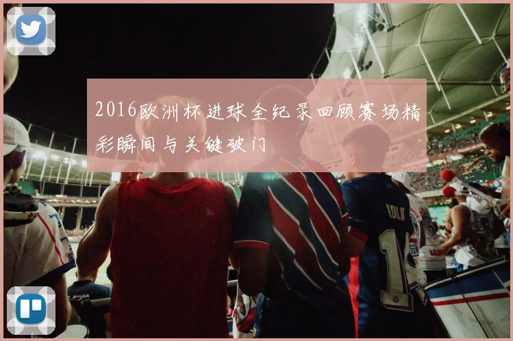 2016欧洲杯进球全纪录回顾赛场精彩瞬间与关键破门