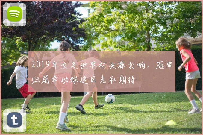 2019年女足世界杯决赛打响,冠军归属牵动球迷目光和期待