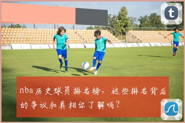 nba历史球员排名榜，这些排名背后的争议和真相你了解吗？