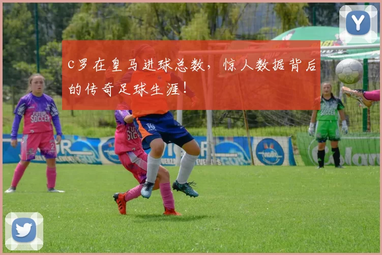 c罗在皇马进球总数，惊人数据背后的传奇足球生涯！