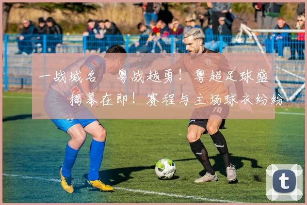 一战城名 粤战越勇！粤超足球盛宴揭幕在即！赛程与主场球衣纷纷亮相！