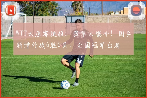 WTT太原赛捷报：男单大爆冷！国乒新增外战6胜6负，全国冠军出局