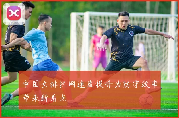中国女排拦网速度提升为防守效率带来新看点