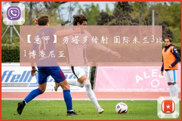 【意甲】劳塔罗传射 国际米兰3比1博洛尼亚
