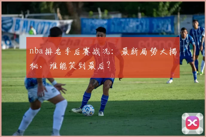 nba排名季后赛战况：最新局势大揭秘，谁能笑到最后？