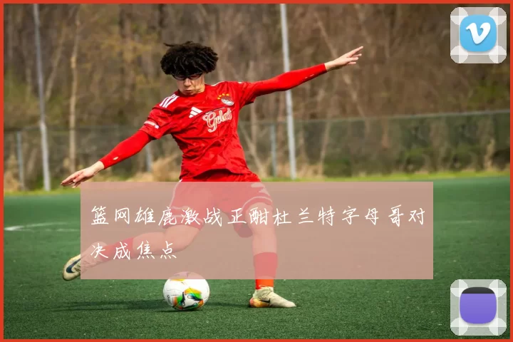 篮网雄鹿激战正酣杜兰特字母哥对决成焦点