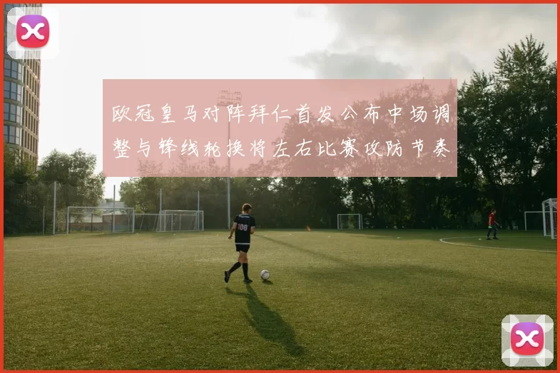 欧冠皇马对阵拜仁首发公布中场调整与锋线轮换将左右比赛攻防节奏