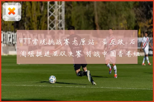 WTT常规挑战赛太原站_ 黄友政_石洵瑶挺进混双决赛 将战中国香港组合