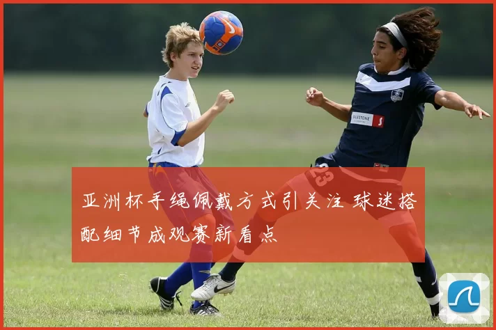 亚洲杯手绳佩戴方式引关注 球迷搭配细节成观赛新看点