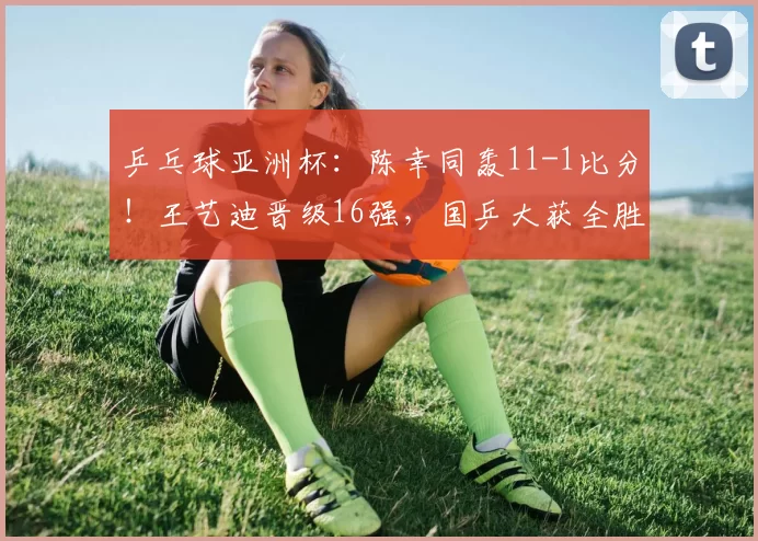 乒乓球亚洲杯：陈幸同轰11-1比分！王艺迪晋级16强，国乒大获全胜