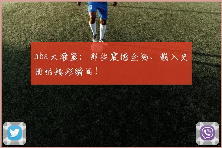 nba大灌篮：那些震撼全场、载入史册的精彩瞬间！