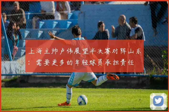 上海主帅卢伟展望半决赛对阵山东：需要更多的年轻球员承担责任