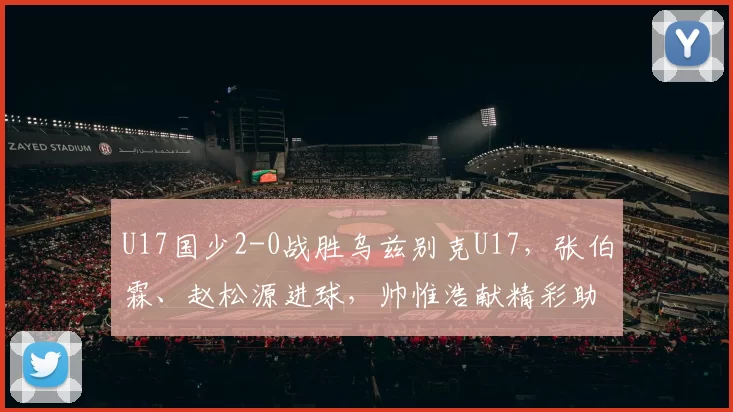 U17国少2-0战胜乌兹别克U17，张伯霖、赵松源进球，帅惟浩献精彩助攻