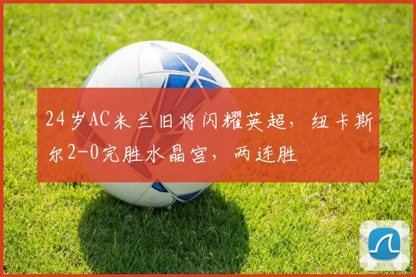 24岁AC米兰旧将闪耀英超,纽卡斯尔2-0完胜水晶宫,两连胜