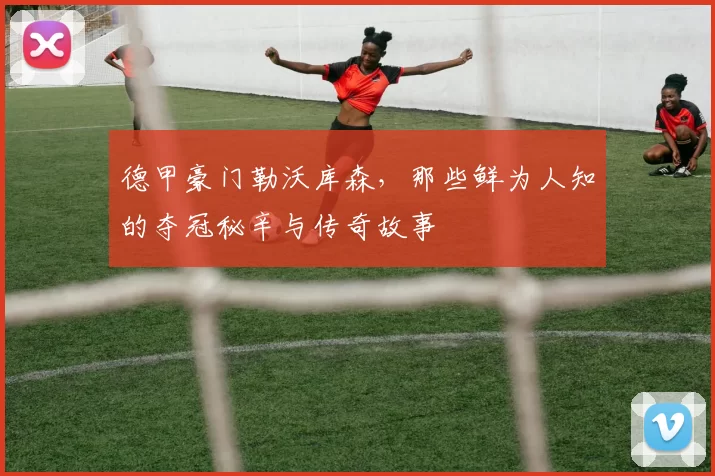 德甲豪门勒沃库森，那些鲜为人知的夺冠秘辛与传奇故事