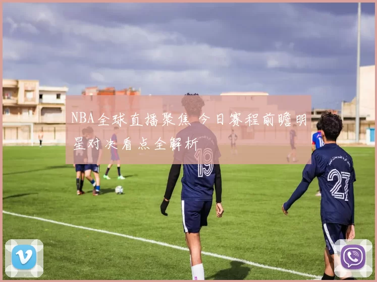 NBA全球直播聚焦 今日赛程前瞻明星对决看点全解析