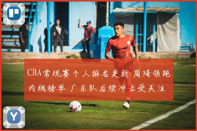 CBA常规赛个人排名更新 周琦领跑内线榜单 广东队后续冲击受关注