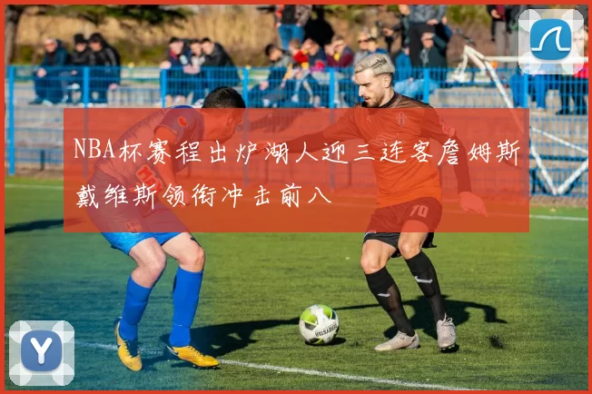 NBA杯赛程出炉湖人迎三连客詹姆斯戴维斯领衔冲击前八