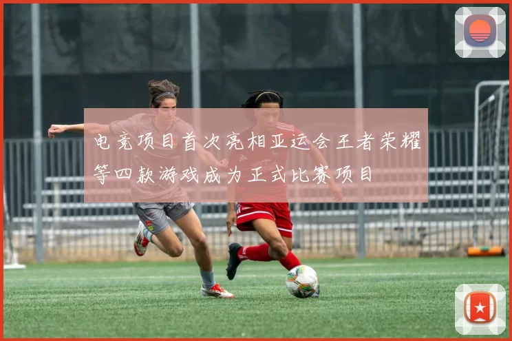 电竞项目首次亮相亚运会王者荣耀等四款游戏成为正式比赛项目