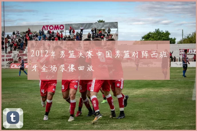 2012年男篮决赛中国男篮对阵西班牙全场录像回放