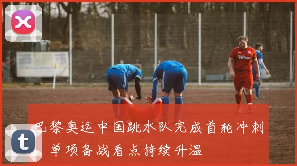 巴黎奥运中国跳水队完成首轮冲刺，单项备战看点持续升温