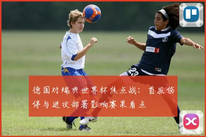德国对瑞典世界杯焦点战：首发伤停与进攻部署影响赛果看点
