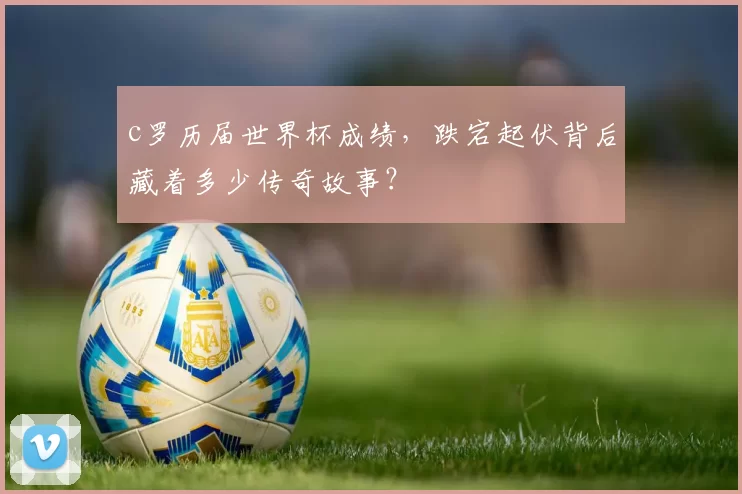 c罗历届世界杯成绩，跌宕起伏背后藏着多少传奇故事？