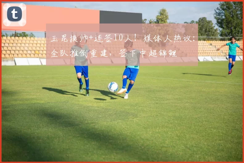 玉昆换帅+连签10人!媒体人热议:全队推倒重建,签下中超锦鲤