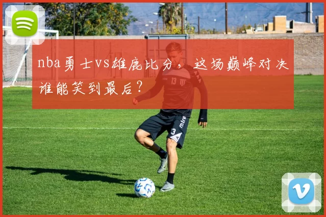 nba勇士vs雄鹿比分，这场巅峰对决谁能笑到最后？