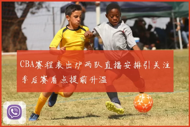 CBA赛程表出炉两队直播安排引关注季后赛看点提前升温