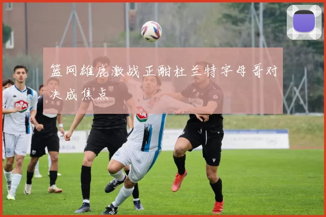 篮网雄鹿激战正酣杜兰特字母哥对决成焦点