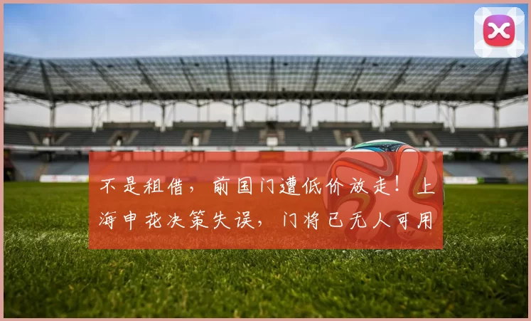不是租借，前国门遭低价放走！上海申花决策失误，门将已无人可用_赛季_玉昆_球迷