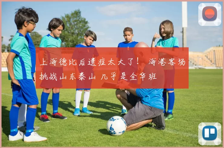 上海德比后遗症太大了！ 海港客场挑战山东泰山 几乎是全华班