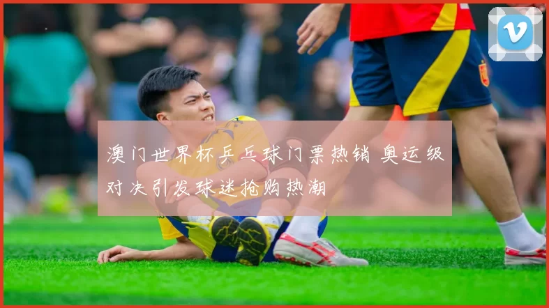 澳门世界杯乒乓球门票热销 奥运级对决引发球迷抢购热潮